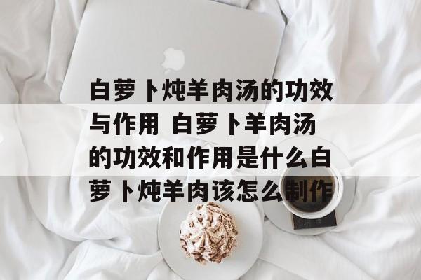白萝卜炖羊肉汤的功效与作用 白萝卜羊肉汤的功效和作用是什么白萝卜炖羊肉该怎么制作-第1张图片-