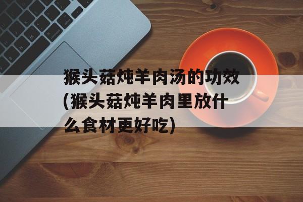 猴头菇炖羊肉汤的功效(猴头菇炖羊肉里放什么食材更好吃)-第1张图片-