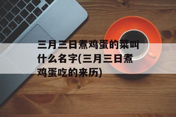 三月三日煮鸡蛋的菜叫什么名字(三月三日煮鸡蛋吃的来历)-第1张图片-
