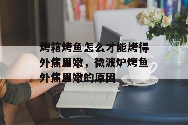 烤箱烤鱼怎么才能烤得外焦里嫩，微波炉烤鱼外焦里嫩的原因-第1张图片-