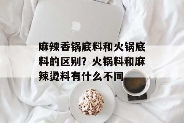 麻辣香锅底料和火锅底料的区别？火锅料和麻辣烫料有什么不同-第1张图片-