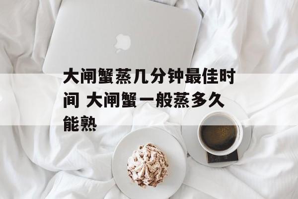 大闸蟹蒸几分钟最佳时间 大闸蟹一般蒸多久能熟-第1张图片-