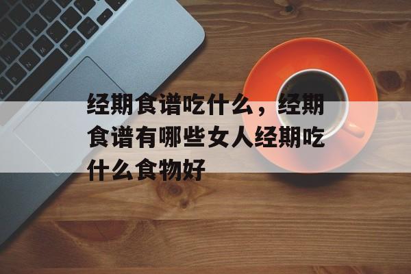 经期食谱吃什么，经期食谱有哪些女人经期吃什么食物好-第1张图片-
