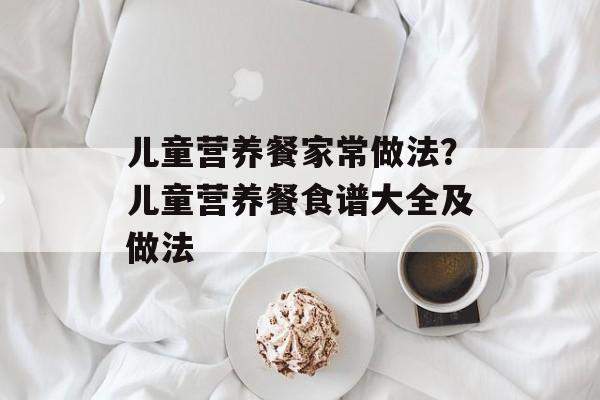 儿童营养餐家常做法？儿童营养餐食谱大全及做法-第1张图片-