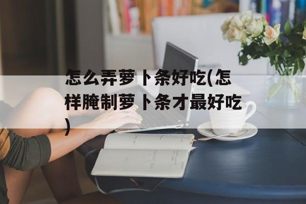 怎么弄萝卜条好吃(怎样腌制萝卜条才最好吃)-第1张图片-
