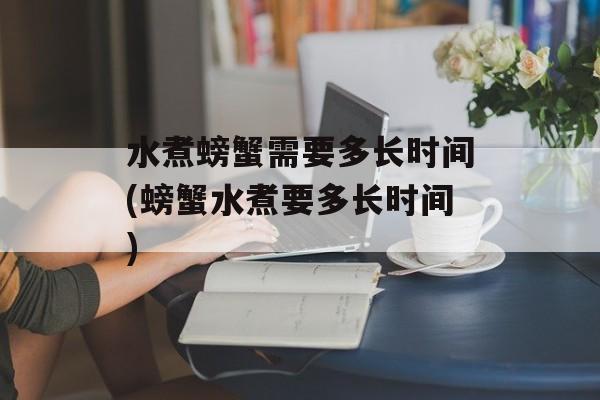 水煮螃蟹需要多长时间(螃蟹水煮要多长时间)-第1张图片-