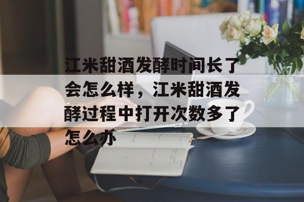 江米甜酒发酵时间长了会怎么样，江米甜酒发酵过程中打开次数多了怎么办-第1张图片-