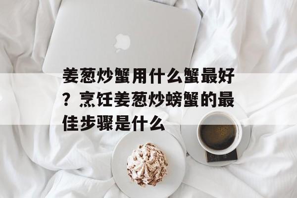 姜葱炒蟹用什么蟹最好？烹饪姜葱炒螃蟹的最佳步骤是什么-第1张图片-