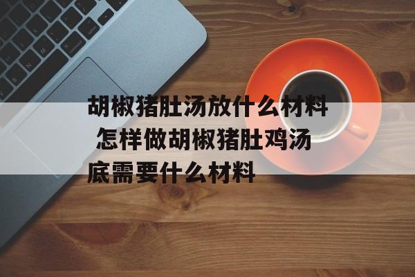 胡椒猪肚汤放什么材料 怎样做胡椒猪肚鸡汤底需要什么材料-第1张图片-