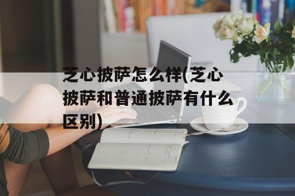 芝心披萨怎么样(芝心披萨和普通披萨有什么区别)-第1张图片-