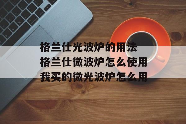 格兰仕光波炉的用法 格兰仕微波炉怎么使用我买的微光波炉怎么用-第1张图片-