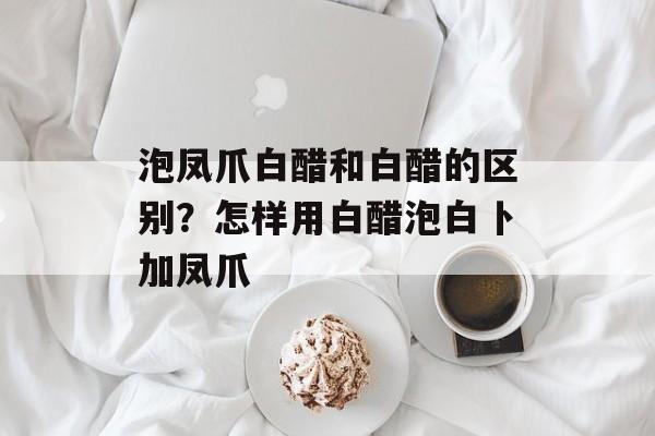 泡凤爪白醋和白醋的区别？怎样用白醋泡白卜加凤爪-第1张图片-