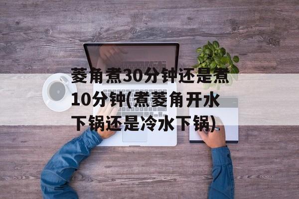 菱角煮30分钟还是煮10分钟(煮菱角开水下锅还是冷水下锅)-第1张图片-