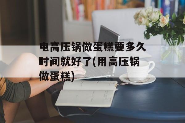 电高压锅做蛋糕要多久时间就好了(用高压锅做蛋糕)-第1张图片-