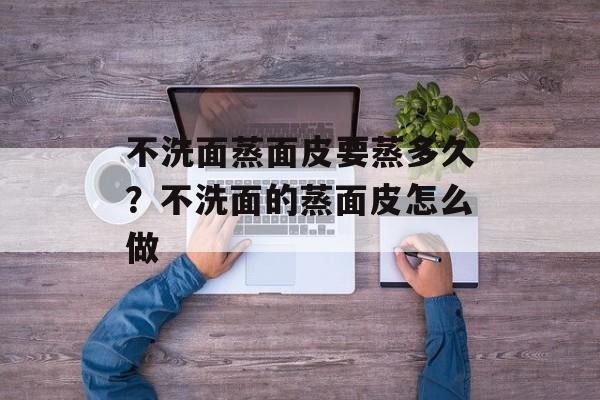 不洗面蒸面皮要蒸多久？不洗面的蒸面皮怎么做-第1张图片-