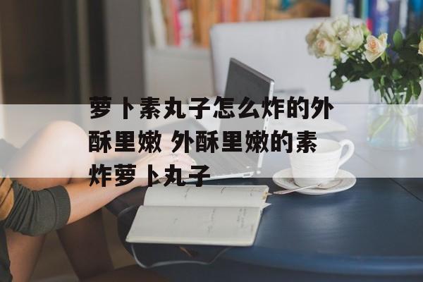 萝卜素丸子怎么炸的外酥里嫩 外酥里嫩的素炸萝卜丸子-第1张图片-