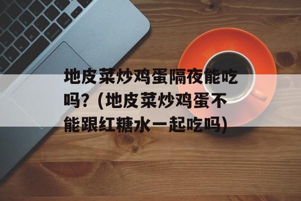 地皮菜炒鸡蛋隔夜能吃吗？(地皮菜炒鸡蛋不能跟红糖水一起吃吗)-第1张图片-