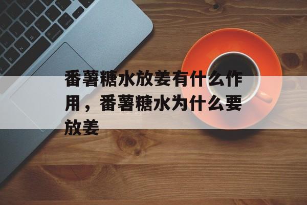 番薯糖水放姜有什么作用，番薯糖水为什么要放姜-第1张图片-