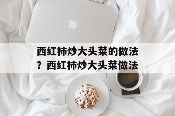 西红柿炒大头菜的做法？西红柿炒大头菜做法-第1张图片-