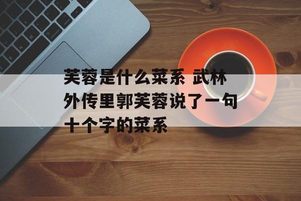 芙蓉是什么菜系 武林外传里郭芙蓉说了一句十个字的菜系-第1张图片-