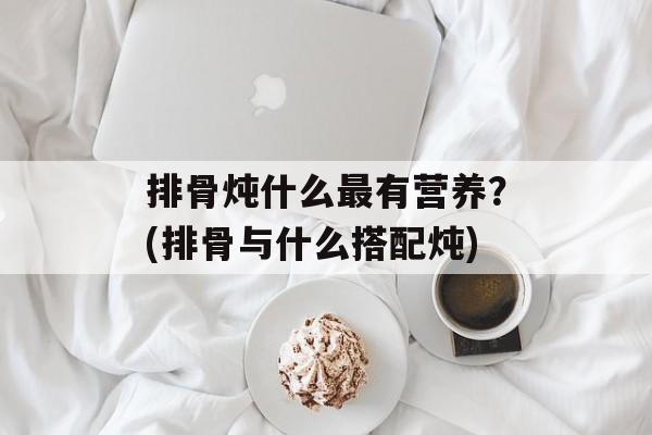 排骨炖什么最有营养？(排骨与什么搭配炖)-第1张图片-