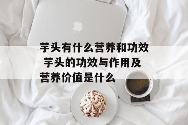 芋头有什么营养和功效 芋头的功效与作用及营养价值是什么-第1张图片-