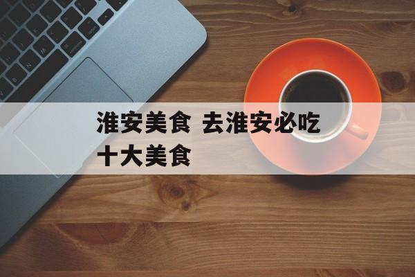 淮安美食 去淮安必吃十大美食-第1张图片-