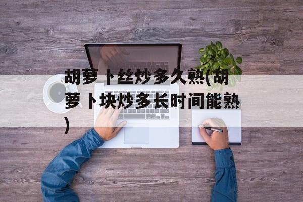 胡萝卜丝炒多久熟(胡萝卜块炒多长时间能熟)-第1张图片-