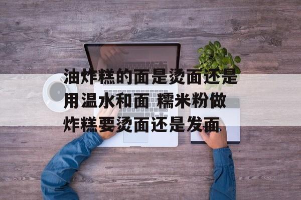 油炸糕的面是烫面还是用温水和面 糯米粉做炸糕要烫面还是发面-第1张图片-