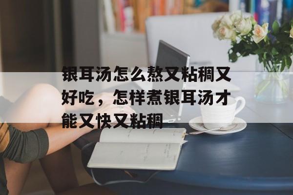 银耳汤怎么熬又粘稠又好吃，怎样煮银耳汤才能又快又粘稠-第1张图片-