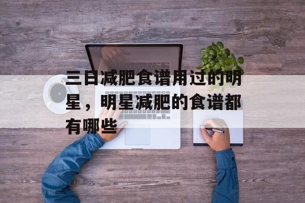 三日减肥食谱用过的明星，明星减肥的食谱都有哪些-第1张图片-