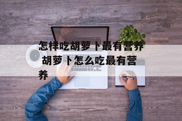 怎样吃胡萝卜最有营养 胡萝卜怎么吃最有营养-第1张图片-