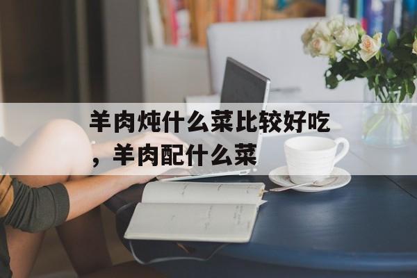 羊肉炖什么菜比较好吃，羊肉配什么菜-第1张图片-