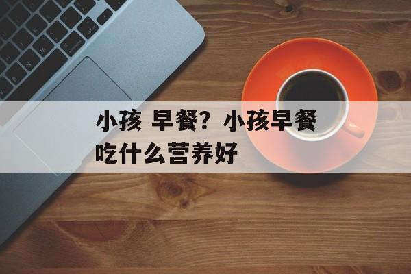小孩 早餐？小孩早餐吃什么营养好-第1张图片-