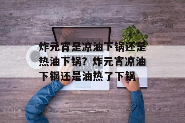 炸元宵是凉油下锅还是热油下锅？炸元宵凉油下锅还是油热了下锅-第1张图片-