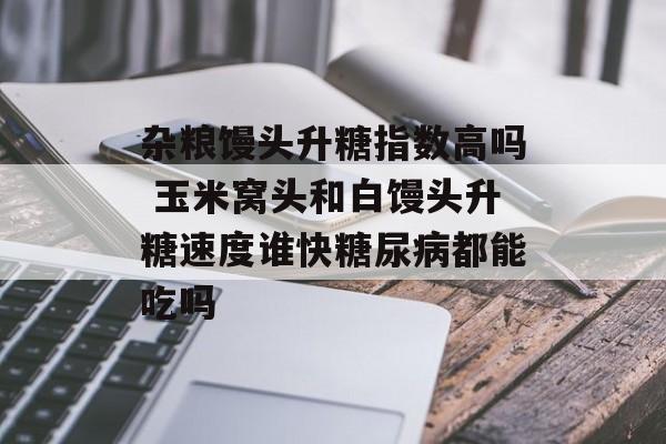 杂粮馒头升糖指数高吗 玉米窝头和白馒头升糖速度谁快糖尿病都能吃吗-第1张图片-
