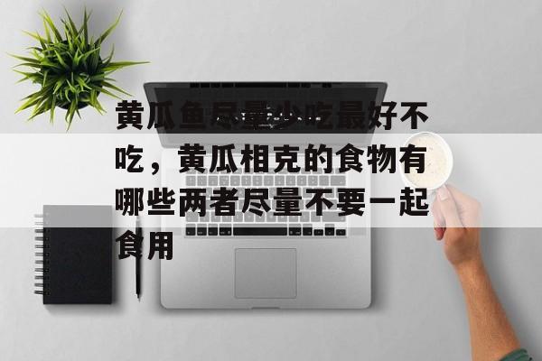 黄瓜鱼尽量少吃最好不吃，黄瓜相克的食物有哪些两者尽量不要一起食用-第1张图片-