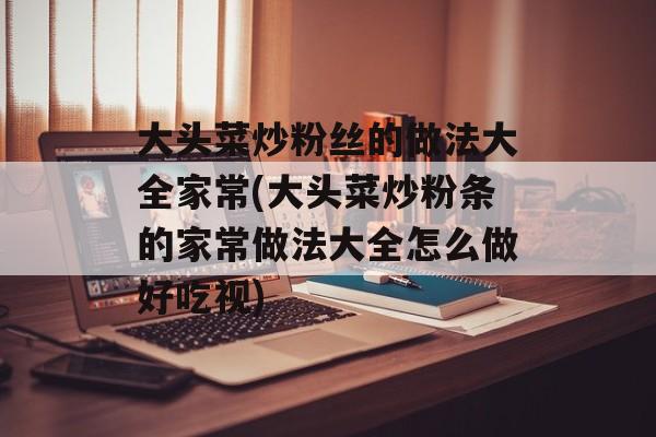 大头菜炒粉丝的做法大全家常(大头菜炒粉条的家常做法大全怎么做好吃视)-第1张图片-