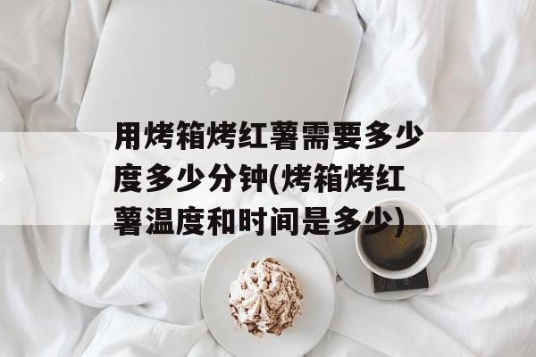 用烤箱烤红薯需要多少度多少分钟(烤箱烤红薯温度和时间是多少)-第1张图片-