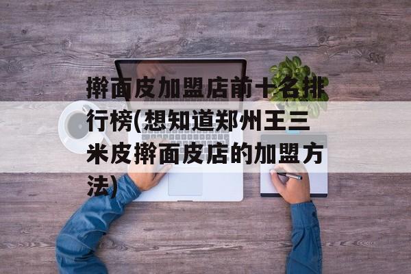 擀面皮加盟店前十名排行榜(想知道郑州王三米皮擀面皮店的加盟方法)-第1张图片-