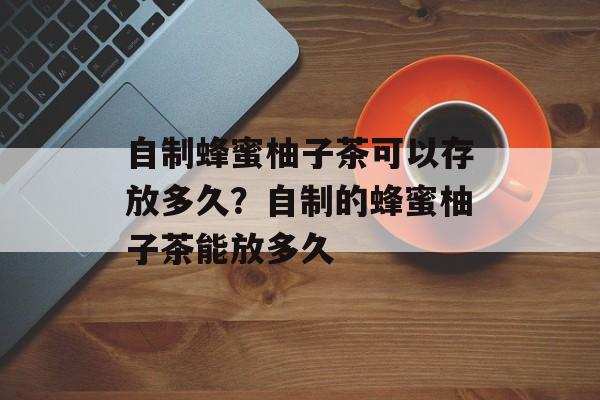 自制蜂蜜柚子茶可以存放多久？自制的蜂蜜柚子茶能放多久-第1张图片-
