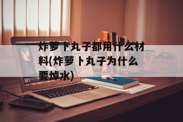 炸萝卜丸子都用什么材料(炸萝卜丸子为什么要焯水)-第1张图片-