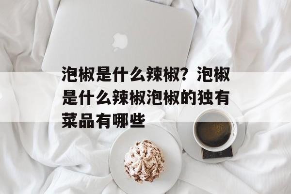 泡椒是什么辣椒？泡椒是什么辣椒泡椒的独有菜品有哪些-第1张图片-