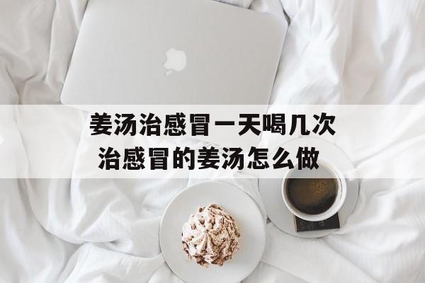 姜汤治感冒一天喝几次 治感冒的姜汤怎么做-第1张图片-