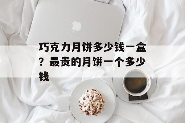 巧克力月饼多少钱一盒？最贵的月饼一个多少钱-第1张图片-