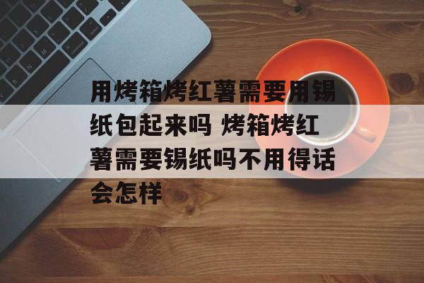 用烤箱烤红薯需要用锡纸包起来吗 烤箱烤红薯需要锡纸吗不用得话会怎样-第1张图片-