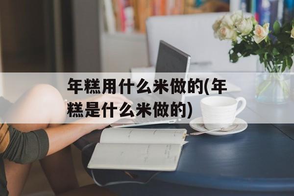 年糕用什么米做的(年糕是什么米做的)-第1张图片-