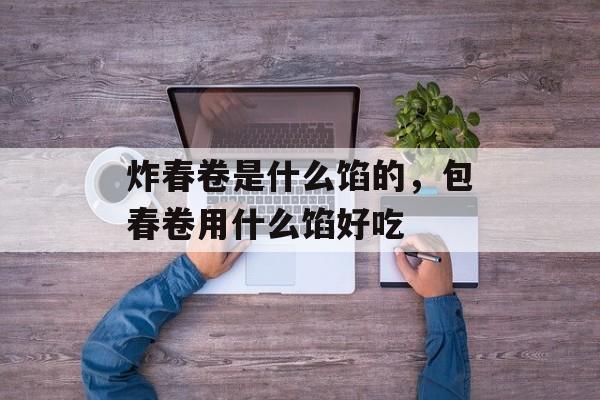 炸春卷是什么馅的，包春卷用什么馅好吃-第1张图片-