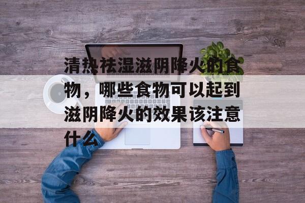 清热祛湿滋阴降火的食物，哪些食物可以起到滋阴降火的效果该注意什么-第1张图片-