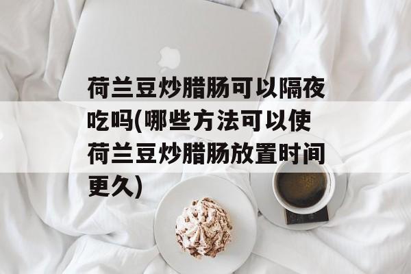 荷兰豆炒腊肠可以隔夜吃吗(哪些方法可以使荷兰豆炒腊肠放置时间更久)-第1张图片-